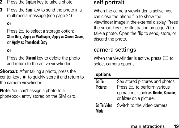 19main attractions2Press the Capturekey to take a photo.3Press the Send key to send the photo in a multimedia message (see page 24).orPress a to select a storage option: Store Only, Apply as Wallpaper, Apply as Screen Saver, or Apply as Phonebook Entry.orPress the Discard key to delete the photo and return to the active viewfinder.Shortcut: After taking a photo, press the center key .s to quickly store it and return to the camera viewfinder.Note: You can’t assign a photo to a phonebook entry stored on the SIM card.self portraitWhen the camera viewfinder is active, you can close the phone flip to show the viewfinder image in the external display. Press the smart key (see illustration on page 2) to take a photo. Open the flip to send, store, or discard the photo.camera settingsWhen the viewfinder is active, pressa to select camera options:optionsGo To PicturesSee stored pictures and photos. Press a to perform various operations (such as Delete, Rename, or Move) on a picture.Go To Video ModeSwitch to the video camera.