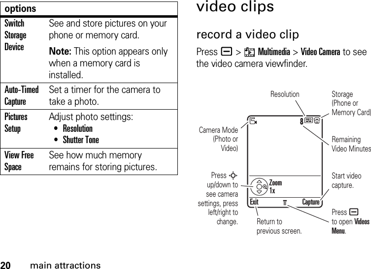 20main attractionsvideo clipsrecord a video clipPress a &gt;hMultimedia &gt;Video Camera to see the video camera viewfinder.Switch Storage DeviceSee and store pictures on your phone or memory card.Note: This option appears only when a memory card is installed.Auto-Timed CaptureSet a timer for the camera to take a photo.Pictures SetupAdjust photo settings: •Resolution •Shutter ToneView Free SpaceSee how much memory remains for storing pictures.options8Exit CaptureResolutionPress a to open Videos Menu.Start video capture.Zoom1xRemaining Video MinutesStorage (Phone or Memory Card)Press S up/down to see camera settings, press left/right to change.Camera Mode (Photo or Video)Return to previous screen.