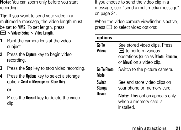 21main attractionsNote: You can zoom only before you start recording.Tip: If you want to send your video in a multimedia message, the video length must be set to MMS. To set length, press a&gt;Videos Setup &gt;Video Length.  1Point the camera lens at the video subject.2Press the Capturekey to begin video recording.3Press the Stopkey to stop video recording.4Press the Options key to select a storage option: Send in Message or Store Only.orPress the Discard key to delete the video clip.If you choose to send the video clip in a message, see “send a multimedia message” on page 24. When the video camera viewfinder is active, pressa to select video options:optionsGo To VideosSee stored video clips. Press a to perform various operations (such as Delete, Rename, or Move) on a video clip.Go To Photo ModeSwitch to the picture camera.Switch Storage DeviceSee and store video clips on your phone or memory card.Note: This option appears only when a memory card is installed.