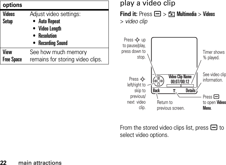 22main attractionsplay a video clipFind it: Press a &gt;hMultimedia &gt;Videos &gt;video clipFrom the stored video clips list, pressa to select video options.Videos SetupAdjust video settings: •Auto Repeat •Video Length •Resolution •Recording SoundView Free SpaceSee how much memory remains for storing video clips.optionsBack DetailsPress S up  to pause/play, press down to stop.Press S left/right to skip to previous/ next  video clip.Timer shows % played.See video clip information.Return to previous screen.Press a to open Videos Menu.Video Clip Name00:07/00:12