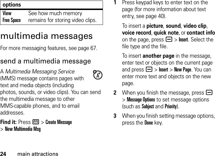 24main attractionsmultimedia messagesFor more messaging features, see page 67.send a multimedia messageA Multimedia Messaging Service (MMS) message contains pages with text and media objects (including photos, sounds, or video clips). You can send the multimedia message to other MMS-capable phones, and to email addresses.Find it: Press R &gt;Create Message &gt;New Multimedia Msg  1Press keypad keys to enter text on the page (for more information about text entry, see page 40).To  i nser t  a picture, sound, video clip, voice record, quick note, or contact info on the page, press a&gt;Insert. Select the file type and the file.To  i nser t  another page in the message, enter text or objects on the current page and press a&gt;Insert&gt;New Page. You can enter more text and objects on the new page.2When you finish the message, pressa &gt;Message Options to set message options (such as Subject and Priority).3When you finish setting message options, press the Donekey.View Free SpaceSee how much memory remains for storing video clips.options