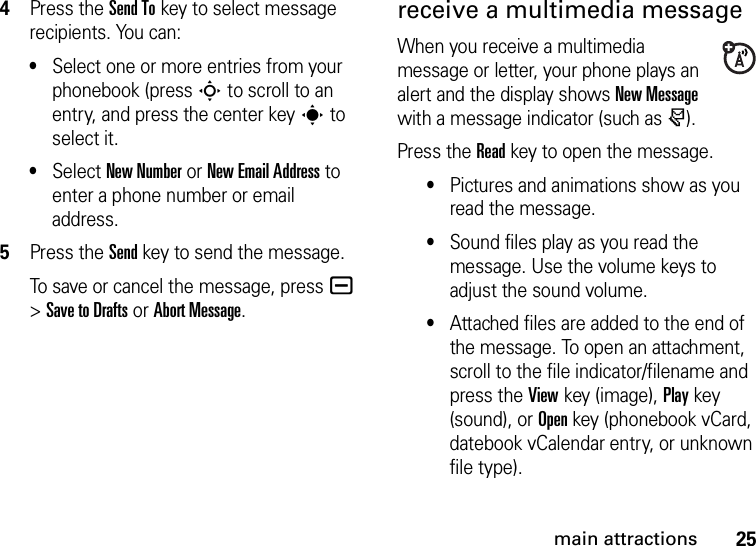 25main attractions4Press the Send Tokey to select message recipients. You can:•Select one or more entries from your phonebook (press S to scroll to an entry, and press the center keys to select it.•Select New Number or New Email Address to enter a phone number or email address.5Press the Sendkey to send the message.To save or cancel the message, pressa &gt;Save to Drafts or Abort Message.receive a multimedia messageWhen you receive a multimedia message or letter, your phone plays an alert and the display shows New Message with a message indicator (such as r).Press the Readkey to open the message.•Pictures and animations show as you read the message.•Sound files play as you read the message. Use the volume keys to adjust the sound volume.•Attached files are added to the end of the message. To open an attachment, scroll to the file indicator/filename and press the Viewkey (image), Playkey (sound), or Openkey (phonebook vCard, datebook vCalendar entry, or unknown file type).