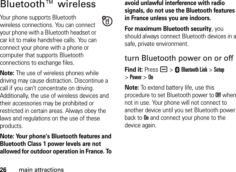 26main attractionsBluetooth™ wirelessYour phone supports Bluetooth wireless connections. You can connect your phone with a Bluetooth headset or car kit to make handsfree calls. You can connect your phone with a phone or computer that supports Bluetooth connections to exchange files.Note: The use of wireless phones while driving may cause distraction. Discontinue a call if you can’t concentrate on driving. Additionally, the use of wireless devices and their accessories may be prohibited or restricted in certain areas. Always obey the laws and regulations on the use of these products.Note: Your phone&apos;s Bluetooth features and Bluetooth Class 1 power levels are not allowed for outdoor operation in France. To avoid unlawful interference with radio signals, do not use the Bluetooth features in France unless you are indoors.For maximum Bluetooth security, you should always connect Bluetooth devices in a safe, private environment.turn Bluetooth power on or offFind it: Press a &gt;EBluetooth Link &gt;Setup &gt;Power &gt;OnNote: To extend battery life, use this procedure to set Bluetooth power to Off when not in use. Your phone will not connect to another device until you set Bluetooth power back to On and connect your phone to the device again.