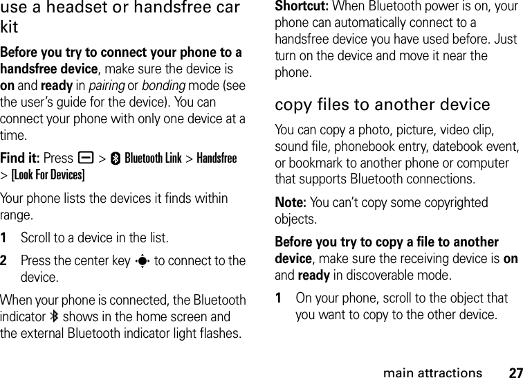 27main attractionsuse a headset or handsfree car kitBefore you try to connect your phone to a handsfree device, make sure the device is on and ready in pairing or bonding mode (see the user’s guide for the device). You can connect your phone with only one device at a time.Find it: Press a &gt;EBluetooth Link &gt;Handsfree &gt;[Look For Devices]Your phone lists the devices it finds within range.  1Scroll to a device in the list.2Press the center keys to connect to the device.When your phone is connected, the Bluetooth indicator à shows in the home screen and the external Bluetooth indicator light flashes.Shortcut: When Bluetooth power is on, your phone can automatically connect to a handsfree device you have used before. Just turn on the device and move it near the phone.copy files to another deviceYou can copy a photo, picture, video clip, sound file, phonebook entry, datebook event, or bookmark to another phone or computer that supports Bluetooth connections.Note: You can’t copy some copyrighted objects.Before you try to copy a file to another device, make sure the receiving device is on and ready in discoverable mode.  1On your phone, scroll to the object that you want to copy to the other device.