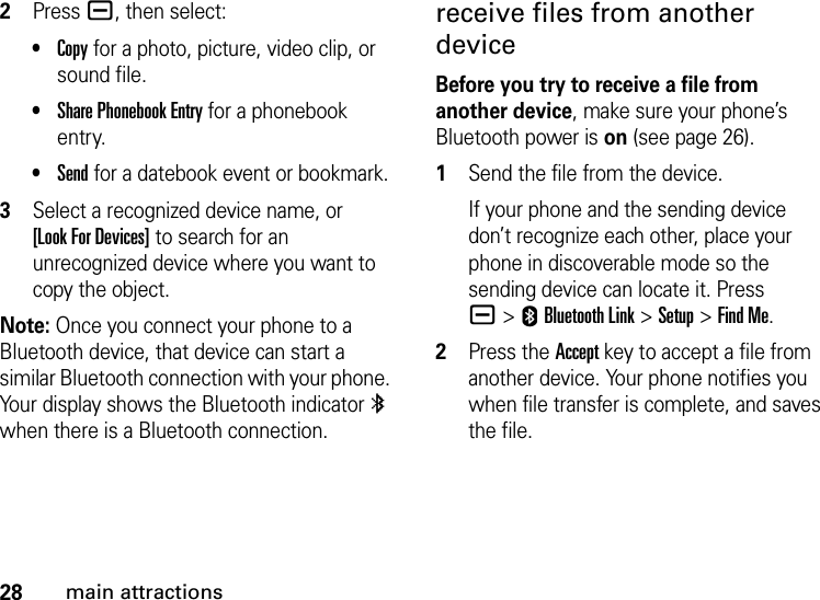 28main attractions2Press a, then select:•Copy for a photo, picture, video clip, or sound file.•Share Phonebook Entry for a phonebook entry.•Send for a datebook event or bookmark.3Select a recognized device name, or [Look For Devices] to search for an unrecognized device where you want to copy the object.Note: Once you connect your phone to a Bluetooth device, that device can start a similar Bluetooth connection with your phone. Your display shows the Bluetooth indicator à when there is a Bluetooth connection.receive files from another deviceBefore you try to receive a file from another device, make sure your phone’s Bluetooth power is on (see page 26).  1Send the file from the device.If your phone and the sending device don’t recognize each other, place your phone in discoverable mode so the sending device can locate it. Press a&gt;EBluetooth Link &gt;Setup &gt;Find Me.2Press the Accept key to accept a file from another device. Your phone notifies you when file transfer is complete, and saves the file.