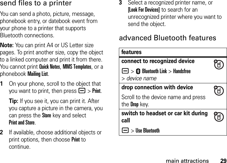 29main attractionssend files to a printerYou can send a photo, picture, message, phonebook entry, or datebook event from your phone to a printer that supports Bluetooth connections.Note: You can print A4 or US Letter size pages. To print another size, copy the object to a linked computer and print it from there. You cannot print Quick Notes, MMS Templates, or a phonebook Mailing List.  1On your phone, scroll to the object that you want to print, then press a&gt;Print.Tip: If you see it, you can print it. After you capture a picture in the camera, you can press the Store key and select Print and Store.2If available, choose additional objects or print options, then choose Print to continue.3Select a recognized printer name, or [Look For Devices] to search for an unrecognized printer where you want to send the object.advanced Bluetooth featuresfeaturesconnect to recognized devicea &gt;EBluetooth Link &gt;Handsfree &gt;device namedrop connection with deviceScroll to the device name and press the Dropkey.switch to headset or car kit during calla&gt;Use Bluetooth