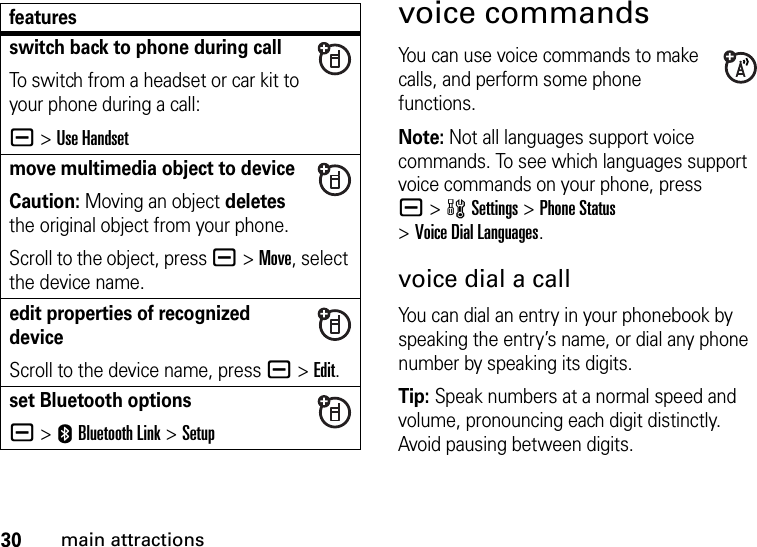 30main attractionsvoice commandsYou can use voice commands to make calls, and perform some phone functions.Note: Not all languages support voice commands. To see which languages support voice commands on your phone, press a&gt;wSettings &gt;Phone Status &gt;Voice Dial Languages.voice dial a callYou can dial an entry in your phonebook by speaking the entry’s name, or dial any phone number by speaking its digits.Tip: Speak numbers at a normal speed and volume, pronouncing each digit distinctly. Avoid pausing between digits.switch back to phone during callTo switch from a headset or car kit to your phone during a call:a&gt;Use Handsetmove multimedia object to deviceCaution: Moving an object deletes the original object from your phone.Scroll to the object, press a&gt;Move, select the device name.edit properties of recognized deviceScroll to the device name, press a&gt;Edit.set Bluetooth optionsa &gt;EBluetooth Link &gt;Setupfeatures