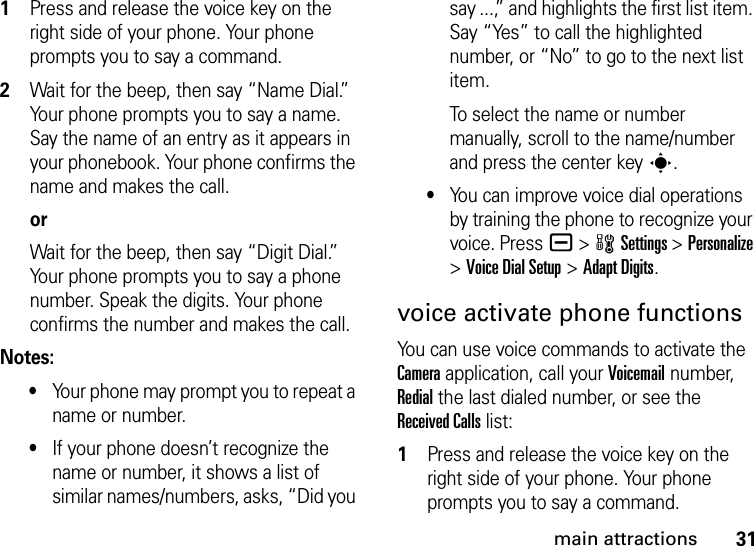 31main attractions  1Press and release the voice key on the right side of your phone. Your phone prompts you to say a command.2Wait for the beep, then say “Name Dial.” Your phone prompts you to say a name. Say the name of an entry as it appears in your phonebook. Your phone confirms the name and makes the call.orWait for the beep, then say “Digit Dial.” Your phone prompts you to say a phone number. Speak the digits. Your phone confirms the number and makes the call.Notes:•Your phone may prompt you to repeat a name or number.•If your phone doesn’t recognize the name or number, it shows a list of similar names/numbers, asks, “Did you say ...,” and highlights the first list item. Say “Yes” to call the highlighted number, or “No” to go to the next list item.To select the name or number manually, scroll to the name/number and press the center keys.•You can improve voice dial operations by training the phone to recognize your voice. Pressa &gt;wSettings &gt;Personalize &gt;Voice Dial Setup &gt;Adapt Digits.voice activate phone functionsYou can use voice commands to activate the Camera application, call your Voicemail number, Redial the last dialed number, or see the Received Calls list:  1Press and release the voice key on the right side of your phone. Your phone prompts you to say a command.