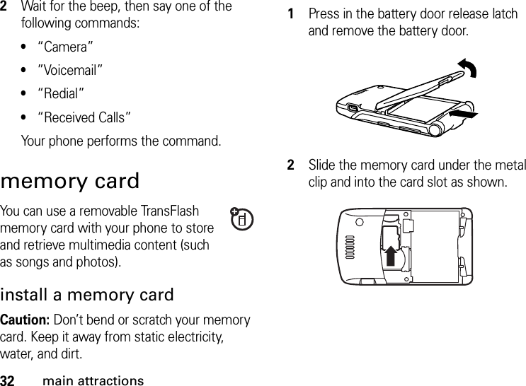 32main attractions2Wait for the beep, then say one of the following commands:•“Camera”•”Voicemail”•“Redial”•“Received Calls”Your phone performs the command.memory cardYou can use a removable TransFlash memory card with your phone to store and retrieve multimedia content (such as songs and photos).install a memory cardCaution: Don’t bend or scratch your memory card. Keep it away from static electricity, water, and dirt. 1Press in the battery door release latch and remove the battery door.2Slide the memory card under the metal clip and into the card slot as shown.