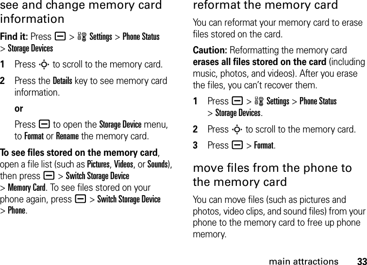 33main attractionssee and change memory card informationFind it: Press a &gt;wSettings &gt;Phone Status &gt;Storage Devices  1Press S to scroll to the memory card.2Press the Details key to see memory card information.orPress a to open the Storage Device menu, to Format or Rename the memory card.To see files stored on the memory card, open a file list (such as Pictures, Videos, or Sounds), then press a&gt;Switch Storage Device &gt;Memory Card. To see files stored on your phone again, press a&gt;Switch Storage Device &gt;Phone.reformat the memory cardYou can reformat your memory card to erase files stored on the card.Caution: Reformatting the memory card erases all files stored on the card (including music, photos, and videos). After you erase the files, you can’t recover them.  1Press a&gt;wSettings &gt;Phone Status &gt;Storage Devices.2Press S to scroll to the memory card.3Press a&gt;Format.move files from the phone to the memory cardYou can move files (such as pictures and photos, video clips, and sound files) from your phone to the memory card to free up phone memory.