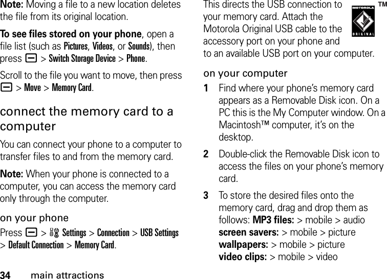 34main attractionsNote: Moving a file to a new location deletes the file from its original location.To see files stored on your phone, open a file list (such as Pictures, Videos, or Sounds), then press a&gt;Switch Storage Device &gt;Phone.Scroll to the file you want to move, then press a&gt;Move &gt;Memory Card.connect the memory card to a computerYou can connect your phone to a computer to transfer files to and from the memory card.Note: When your phone is connected to a computer, you can access the memory card only through the computer.on your phonePress a &gt;wSettings &gt;Connection &gt;USB Settings &gt;Default Connection &gt;Memory Card.This directs the USB connection to your memory card. Attach the Motorola Original USB cable to the accessory port on your phone and to an available USB port on your computer.on your computer  1Find where your phone’s memory card appears as a Removable Disk icon. On a PC this is the My Computer window. On a Macintosh™ computer, it’s on the desktop.2Double-click the Removable Disk icon to access the files on your phone’s memory card.3To store the desired files onto the memory card, drag and drop them as follows: MP3 files:&gt; mobile &gt; audio screen savers:&gt; mobile &gt; picture wallpapers:&gt; mobile &gt; picture video clips:&gt; mobile &gt; video