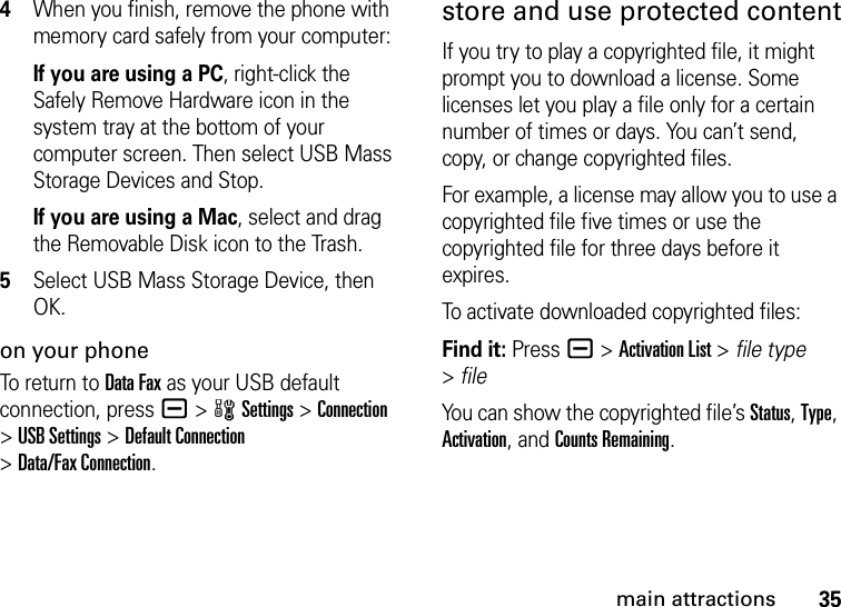 35main attractions4When you finish, remove the phone with memory card safely from your computer:If you are using a PC, right-click the Safely Remove Hardware icon in the system tray at the bottom of your computer screen. Then select USB Mass Storage Devices and Stop.If you are using a Mac, select and drag the Removable Disk icon to the Trash.5Select USB Mass Storage Device, then OK.on your phoneTo return to Data Fax as your USB default connection, press a&gt;wSettings &gt;Connection &gt;USB Settings &gt;Default Connection &gt;Data/Fax Connection.store and use protected contentIf you try to play a copyrighted file, it might prompt you to download a license. Some licenses let you play a file only for a certain number of times or days. You can’t send, copy, or change copyrighted files.For example, a license may allow you to use a copyrighted file five times or use the copyrighted file for three days before it expires.To activate downloaded copyrighted files:Find it: Press a &gt;Activation List &gt; file type &gt;fileYou can show the copyrighted file’s Status, Type, Activation, and Counts Remaining.