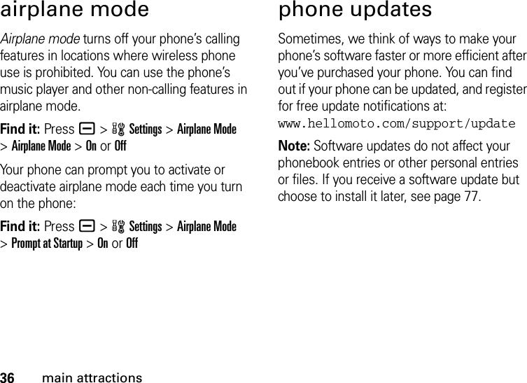 36main attractionsairplane modeAirplane mode turns off your phone’s calling features in locations where wireless phone use is prohibited. You can use the phone’s music player and other non-calling features in airplane mode.Find it: Press a &gt;wSettings &gt;Airplane Mode &gt;Airplane Mode &gt;On or OffYour phone can prompt you to activate or deactivate airplane mode each time you turn on the phone:Find it: Press a &gt;wSettings &gt;Airplane Mode &gt;Prompt at Startup &gt;On or Offphone updatesSometimes, we think of ways to make your phone’s software faster or more efficient after you’ve purchased your phone. You can find out if your phone can be updated, and register for free update notifications at: www.hellomoto.com/support/updateNote: Software updates do not affect your phonebook entries or other personal entries or files. If you receive a software update but choose to install it later, see page 77.