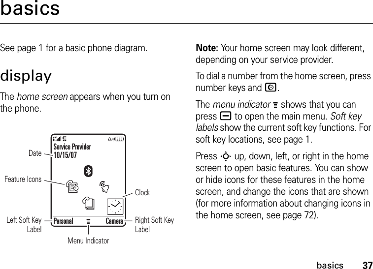 37basicsbasicsSee page 1 for a basic phone diagram.displayThe home screen appears when you turn on the phone.Note: Your home screen may look different, depending on your service provider.To dial a number from the home screen, press number keys and N.The menu indicatorM shows that you can press a to open the main menu. Soft key labels show the current soft key functions. For soft key locations, see page 1.Press S up, down, left, or right in the home screen to open basic features. You can show or hide icons for these features in the home screen, and change the icons that are shown (for more information about changing icons in the home screen, see page 72).Personal CameraFeature IconsDateRight Soft Key LabelClockMenu IndicatorLeft Soft Key LabelService Provider10/15/07