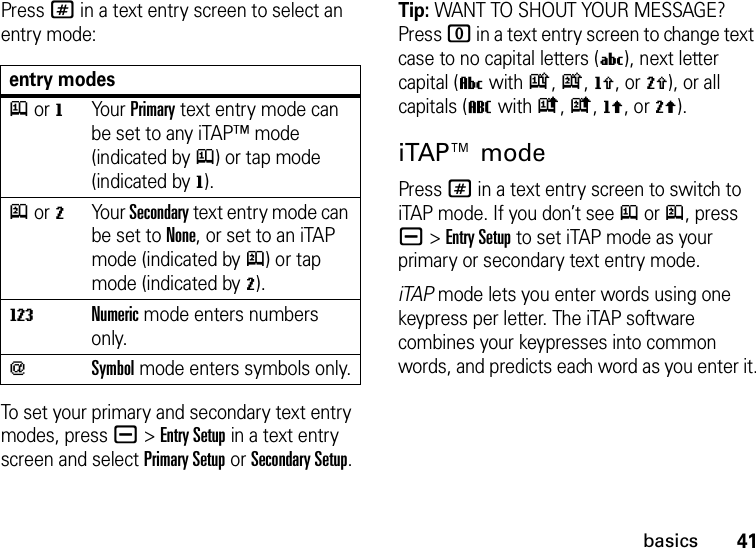 41basicsPress # in a text entry screen to select an entry mode:To set your primary and secondary text entry modes, press a&gt;Entry Setup in a text entry screen and select Primary Setup or Secondary Setup.Tip: WANT TO SHOUT YOUR MESSAGE? Press 0 in a text entry screen to change text case to no capital letters (U), next letter capital (V with k, n, h, or q), or all capitals (T with i, o, f, or l).iTAP™ modePress # in a text entry screen to switch to iTAP mode. If you don’t see j or p, press a&gt;Entry Setup to set iTAP mode as your primary or secondary text entry mode.iTAP mode lets you enter words using one keypress per letter. The iTAP software combines your keypresses into common words, and predicts each word as you enter it.entry modesj or gYour Primary text entry mode can be set to any iTAP™ mode (indicated byj) or tap mode (indicated byg).p or mYour Secondary text entry mode can be set to None, or set to an iTAP mode (indicated byp) or tap mode (indicated bym).WNumeric mode enters numbers only.[Symbol mode enters symbols only.