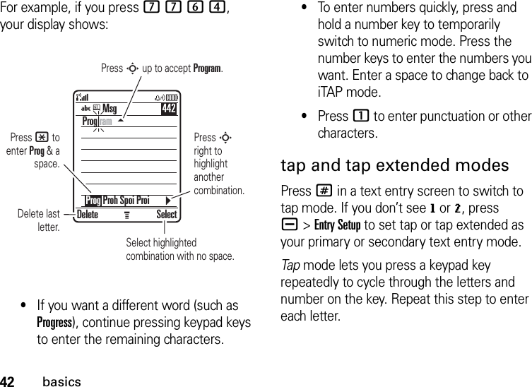 42basicsFor example, if you press 7764, your display shows:•If you want a different word (such as Progress), continue pressing keypad keys to enter the remaining characters.•To enter numbers quickly, press and hold a number key to temporarily switch to numeric mode. Press the number keys to enter the numbers you want. Enter a space to change back to iTAP mode.•Press 1 to enter punctuation or other characters.tap and tap extended modesPress # in a text entry screen to switch to tap mode. If you don’t see g or m, press a&gt;Entry Setup to set tap or tap extended as your primary or secondary text entry mode.Tap mode lets you press a keypad key repeatedly to cycle through the letters and number on the key. Repeat this step to enter each letter.Press * to enter Prog &amp; a space.Delete last letter.Select highlighted combination with no space.Press S right to highlight another combination.Press S up to accept Program.Delete SelectProg ram    Prog Proh Spoi ProiMsg 442