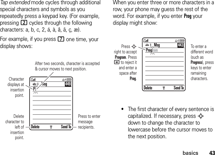 43basicsTap extended mode cycles through additional special characters and symbols as you repeatedly press a keypad key. (For example, pressing 2 cycles through the following characters: a, b, c, 2, á, à, â, ã, ç, æ).For example, if you press 7 one time, your display shows:When you enter three or more characters in a row, your phone may guess the rest of the word. For example, if you enter Prog your display might show:•The first character of every sentence is capitalized. If necessary, press S down to change the character to lowercase before the cursor moves to the next position.Press to enter message recipients.After two seconds, character is accepted &amp; cursor moves to next position.Delete Send ToPMsg 449Character displays at insertion point.Delete character to left of insertion point.Press S right to accept Program. Press * to reject it and enter a space after Prog.To enter a different word (such as Progress), press keys to enter ramaining characters.Delete Send ToProg ramMsg 443