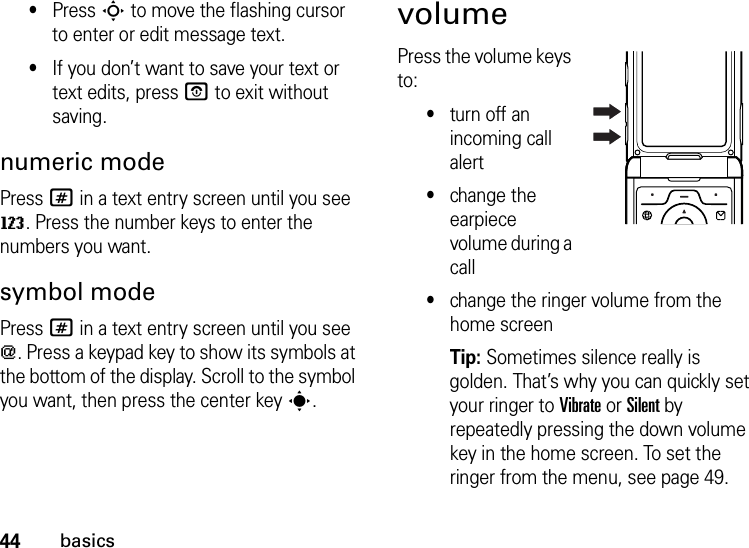 44basics•Press S to move the flashing cursor to enter or edit message text.•If you don’t want to save your text or text edits, pressO to exit without saving.numeric modePress # in a text entry screen until you see W. Press the number keys to enter the numbers you want.symbol modePress # in a text entry screen until you see [. Press a keypad key to show its symbols at the bottom of the display. Scroll to the symbol you want, then press the center keys.volumePress the volume keys to:•turn off an incoming call alert•change the earpiece volume during a call•change the ringer volume from the home screenTip: Sometimes silence really is golden. That’s why you can quickly set your ringer to Vibrate or Silent by repeatedly pressing the down volume key in the home screen. To set the ringer from the menu, see page 49.