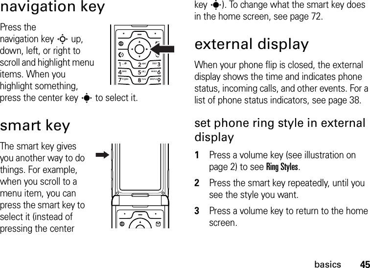 45basicsnavigation keyPress the navigation keyS up, down, left, or right to scroll and highlight menu items. When you highlight something, press the center keys to select it.smart keyThe smart key gives you another way to do things. For example, when you scroll to a menu item, you can press the smart key to select it (instead of pressing the center keys). To change what the smart key does in the home screen, see page 72.external displayWhen your phone flip is closed, the external display shows the time and indicates phone status, incoming calls, and other events. For a list of phone status indicators, see page 38.set phone ring style in external display  1Press a volume key (see illustration on page 2) to see Ring Styles.2Press the smart key repeatedly, until you see the style you want.3Press a volume key to return to the home screen.