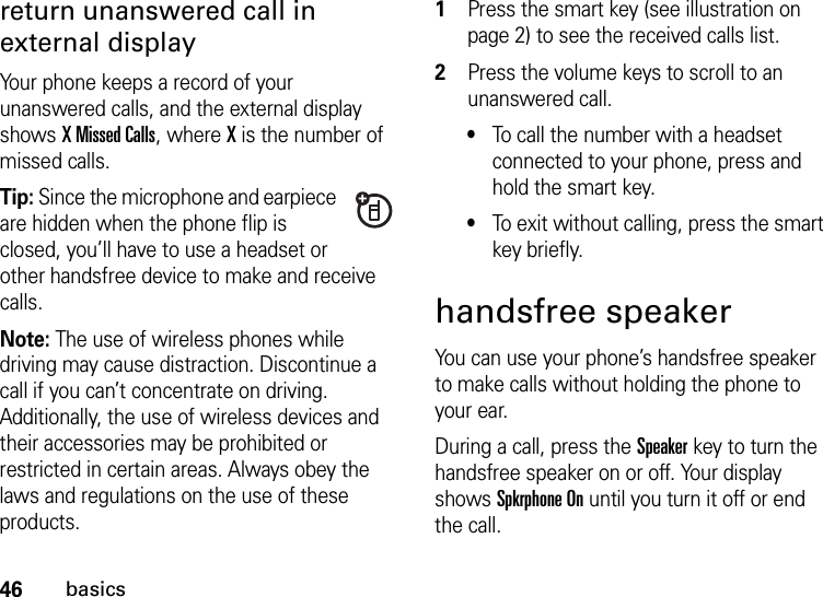 46basicsreturn unanswered call in external displayYour phone keeps a record of your unanswered calls, and the external display shows X Missed Calls, where X is the number of missed calls.Tip: Since the microphone and earpiece are hidden when the phone flip is closed, you’ll have to use a headset or other handsfree device to make and receive calls.Note: The use of wireless phones while driving may cause distraction. Discontinue a call if you can’t concentrate on driving. Additionally, the use of wireless devices and their accessories may be prohibited or restricted in certain areas. Always obey the laws and regulations on the use of these products.  1Press the smart key (see illustration on page 2) to see the received calls list.2Press the volume keys to scroll to an unanswered call.•To call the number with a headset connected to your phone, press and hold the smart key.•To exit without calling, press the smart key briefly.handsfree speakerYou can use your phone’s handsfree speaker to make calls without holding the phone to your ear.During a call, press the Speakerkey to turn the handsfree speaker on or off. Your display shows Spkrphone On until you turn it off or end the call.