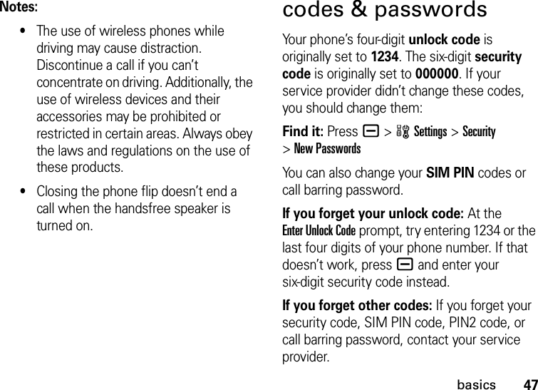 47basicsNotes:•The use of wireless phones while driving may cause distraction. Discontinue a call if you can’t concentrate on driving. Additionally, the use of wireless devices and their accessories may be prohibited or restricted in certain areas. Always obey the laws and regulations on the use of these products.•Closing the phone flip doesn’t end a call when the handsfree speaker is turned on.codes &amp; passwordsYour phone’s four-digit unlock code is originally set to 1234. The six-digit security code is originally set to 000000. If your service provider didn’t change these codes, you should change them:Find it: Press a &gt;wSettings &gt;Security &gt;New PasswordsYou can also change your SIM PIN codes or call barring password.If you forget your unlock code:At the Enter Unlock Code prompt, try entering 1234 or the last four digits of your phone number. If that doesn’t work, pressa and enter your six-digit security code instead.If you forget other codes: If you forget your security code, SIM PIN code, PIN2 code, or call barring password, contact your service provider.