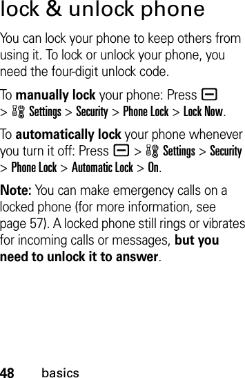 48basicslock &amp; unlock phoneYou can lock your phone to keep others from using it. To lock or unlock your phone, you need the four-digit unlock code.To  manually lock your phone: Pressa &gt;wSettings &gt;Security &gt;Phone Lock &gt;Lock Now.To  automatically lock your phone whenever you turn it off: Pressa &gt;wSettings &gt;Security &gt;Phone Lock &gt;Automatic Lock &gt;On.Note: You can make emergency calls on a locked phone (for more information, see page 57). A locked phone still rings or vibrates for incoming calls or messages, but you need to unlock it to answer.