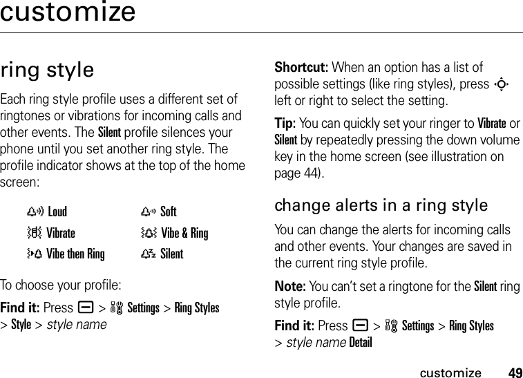 49customizecustomizering styleEach ring style profile uses a different set of ringtones or vibrations for incoming calls and other events. The Silent profile silences your phone until you set another ring style. The profile indicator shows at the top of the home screen:To choose your profile:Find it: Press a &gt;wSettings &gt;Ring Styles &gt;Style &gt; style nameShortcut: When an option has a list of possible settings (like ring styles), press S left or right to select the setting.Tip: You can quickly set your ringer to Vibrate or Silent by repeatedly pressing the down volume key in the home screen (see illustration on page 44).change alerts in a ring styleYou can change the alerts for incoming calls and other events. Your changes are saved in the current ring style profile.Note: You can’t set a ringtone for the Silent ring style profile.Find it: Press a &gt;wSettings &gt;Ring Styles &gt;style nameDetailyLoud zSoft|Vibrate †Vibe &amp; Ring}Vibe then Ring {Silent