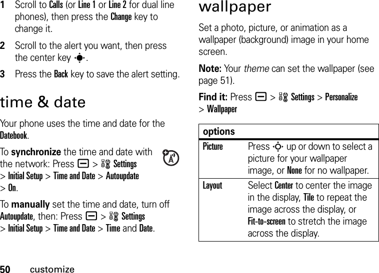 50customize  1Scroll to Calls (or Line 1 or Line 2 for dual line phones), then press the Changekey to change it.2Scroll to the alert you want, then press the center keys.3Press the Backkey to save the alert setting.time &amp; dateYour phone uses the time and date for the Datebook.To  synchronize the time and date with the network: Press a &gt;wSettings &gt;Initial Setup &gt;Time and Date &gt;Autoupdate &gt;On.To  manually set the time and date, turn off Autoupdate, then: Press a &gt;wSettings &gt;Initial Setup &gt;Time and Date &gt;TimeandDate.wallpaperSet a photo, picture, or animation as a wallpaper (background) image in your home screen.Note: Your theme can set the wallpaper (see page 51).Find it: Press a &gt;wSettings &gt;Personalize &gt;WallpaperoptionsPicturePress S up or down to select a picture for your wallpaper image, or None for no wallpaper.LayoutSelect Center to center the image in the display, Tile to repeat the image across the display, or Fit-to-screen to stretch the image across the display.