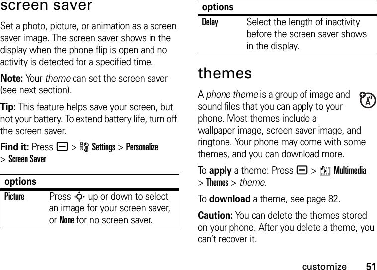 51customizescreen saverSet a photo, picture, or animation as a screen saver image. The screen saver shows in the display when the phone flip is open and no activity is detected for a specified time.Note: Yo u r  theme can set the screen saver (see next section).Tip: This feature helps save your screen, but not your battery. To extend battery life, turn off the screen saver.Find it: Press a &gt;wSettings &gt;Personalize &gt;Screen SaverthemesA phone theme is a group of image and sound files that you can apply to your phone. Most themes include a wallpaper image, screen saver image, and ringtone. Your phone may come with some themes, and you can download more.To apply a theme: Press a &gt;hMultimedia &gt;Themes &gt; theme.To download a theme, see page 82.Caution: You can delete the themes stored on your phone. After you delete a theme, you can’t recover it.optionsPicturePress S up or down to select an image for your screen saver, or None for no screen saver.DelaySelect the length of inactivity before the screen saver shows in the display.options