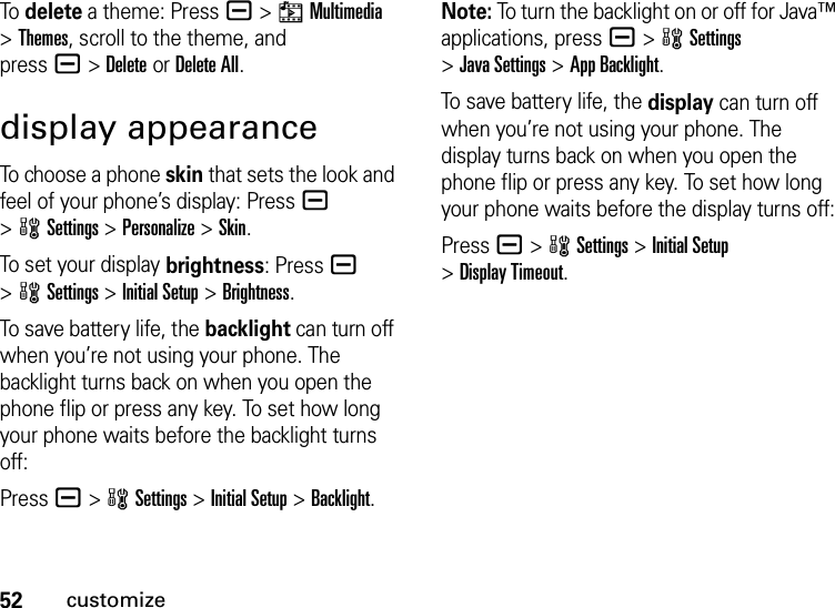 52customizeTo  delete a theme: Press a &gt;hMultimedia &gt;Themes, scroll to the theme, and pressa&gt;DeleteorDelete All.display appearanceTo choose a phone skin that sets the look and feel of your phone’s display: Pressa &gt;wSettings &gt;Personalize &gt;Skin.To set your display brightness: Pressa &gt;wSettings &gt;Initial Setup &gt;Brightness.To save battery life, the backlight can turn off when you’re not using your phone. The backlight turns back on when you open the phone flip or press any key. To set how long your phone waits before the backlight turns off:Press a &gt;wSettings &gt;Initial Setup &gt;Backlight.Note: To turn the backlight on or off for Java™ applications, pressa &gt;wSettings &gt;Java Settings &gt;App Backlight.To save battery life, the display can turn off when you’re not using your phone. The display turns back on when you open the phone flip or press any key. To set how long your phone waits before the display turns off:Pressa &gt;wSettings &gt;Initial Setup &gt;Display Timeout.