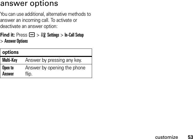 53customizeanswer optionsYou can use additional, alternative methods to answer an incoming call. To activate or deactivate an answer option:Find it: Pressa &gt;wSettings &gt;In-Call Setup &gt;Answer OptionsoptionsMulti-KeyAnswer by pressing any key.Open to AnswerAnswer by opening the phone flip.