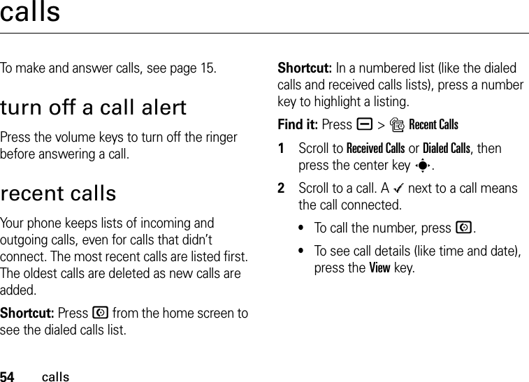 54callscallsTo make and answer calls, see page 15.turn off a call alertPress the volume keys to turn off the ringer before answering a call.recent callsYour phone keeps lists of incoming and outgoing calls, even for calls that didn’t connect. The most recent calls are listed first. The oldest calls are deleted as new calls are added.Shortcut: Press N from the home screen to see the dialed calls list.Shortcut: In a numbered list (like the dialed calls and received calls lists), press a number key to highlight a listing.Find it: Press a &gt;sRecent Calls  1Scroll to Received Calls or Dialed Calls, then press the center keys.2Scroll to a call. A Á next to a call means the call connected.•To call the number, press N.•To see call details (like time and date), press the Viewkey.