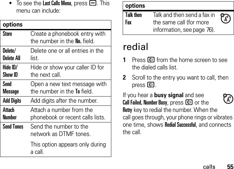 55calls•To se e  t h e  Last Calls Menu, press a. This menu can include:redial  1Press N from the home screen to see the dialed calls list.2Scroll to the entry you want to call, then press N.If you hear a busy signal and see Call Failed, Number Busy, press N or the Retrykey to redial the number. When the call goes through, your phone rings or vibrates one time, shows Redial Successful, and connects the call.optionsStoreCreate a phonebook entry with the number in the No. field.Delete/ Delete AllDelete one or all entries in the list.Hide ID/ Show IDHide or show your caller ID for the next call.Send MessageOpen a new text message with the number in the To field.Add DigitsAdd digits after the number.Attach NumberAttach a number from the phonebook or recent calls lists.Send TonesSend the number to the network as DTMF tones.This option appears only during a call.Talk then FaxTalk and then send a fax in the same call (for more information, see page 76). options