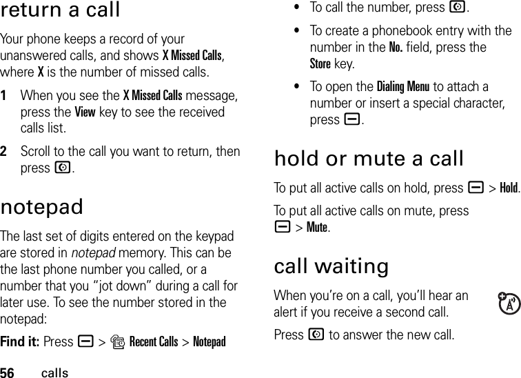 56callsreturn a callYour phone keeps a record of your unanswered calls, and shows X Missed Calls, where X is the number of missed calls.  1When you see the X Missed Calls message, press the Viewkey to see the received calls list.2Scroll to the call you want to return, then press N.notepadThe last set of digits entered on the keypad are stored in notepad memory. This can be the last phone number you called, or a number that you “jot down” during a call for later use. To see the number stored in the notepad:Find it: Press a &gt;sRecent Calls &gt;Notepad•To call the number, press N.•To create a phonebook entry with the number in the No. field, press the Storekey.•To open the Dialing Menu to attach a number or insert a special character, press a.hold or mute a callTo put all active calls on hold, press a&gt;Hold.To put all active calls on mute, press a&gt;Mute.call waitingWhen you’re on a call, you’ll hear an alert if you receive a second call.Press N to answer the new call.