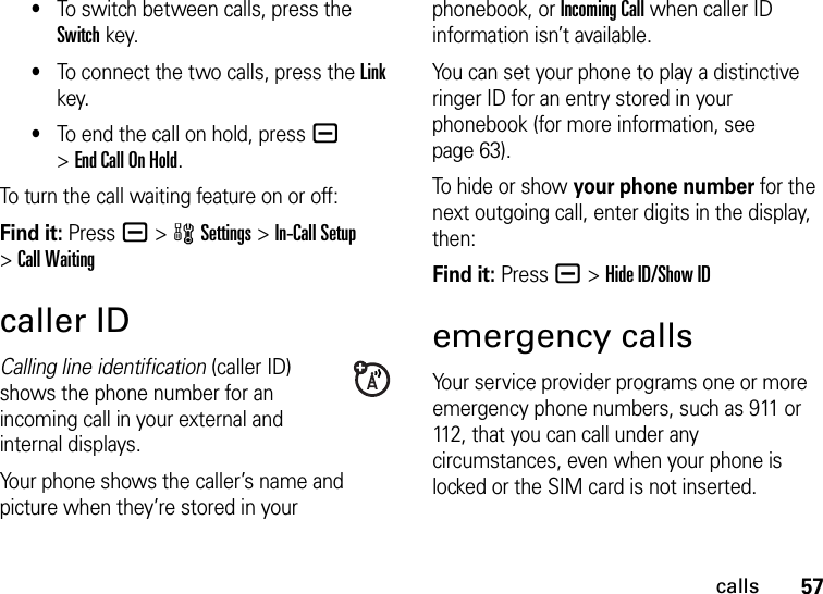 57calls•To switch between calls, press the Switch key.•To connect the two calls, press the Link key.•To end the call on hold, press a &gt;EndCallOnHold.To turn the call waiting feature on or off:Find it: Pressa &gt;wSettings &gt;In-Call Setup &gt;Call Waitingcaller IDCalling line identification (caller ID) shows the phone number for an incoming call in your external and internal displays.Your phone shows the caller’s name and picture when they’re stored in your phonebook, or Incoming Call when caller ID information isn’t available.You can set your phone to play a distinctive ringer ID for an entry stored in your phonebook (for more information, see page 63).To hide or show your phone number for the next outgoing call, enter digits in the display, then:Find it: Press a &gt;Hide ID/Show IDemergency callsYour service provider programs one or more emergency phone numbers, such as 911 or 112, that you can call under any circumstances, even when your phone is locked or the SIM card is not inserted.