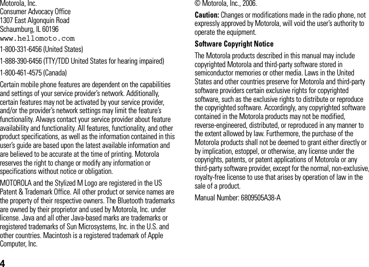 4 Motorola, Inc.Consumer Advocacy Office1307 East Algonquin RoadSchaumburg, IL 60196www.hellomoto.com1-800-331-6456 (United States)1-888-390-6456 (TTY/TDD United States for hearing impaired)1-800-461-4575 (Canada)Certain mobile phone features are dependent on the capabilities and settings of your service provider’s network. Additionally, certain features may not be activated by your service provider, and/or the provider’s network settings may limit the feature’s functionality. Always contact your service provider about feature availability and functionality. All features, functionality, and other product specifications, as well as the information contained in this user’s guide are based upon the latest available information and are believed to be accurate at the time of printing. Motorola reserves the right to change or modify any information or specifications without notice or obligation.MOTOROLA and the Stylized M Logo are registered in the US Patent &amp; Trademark Office. All other product or service names are the property of their respective owners. The Bluetooth trademarks are owned by their proprietor and used by Motorola, Inc. under license. Java and all other Java-based marks are trademarks or registered trademarks of Sun Microsystems, Inc. in the U.S. and other countries. Macintosh is a registered trademark of Apple Computer, Inc. © Motorola, Inc., 2006.Caution: Changes or modifications made in the radio phone, not expressly approved by Motorola, will void the user’s authority to operate the equipment.Software Copyright Notice The Motorola products described in this manual may include copyrighted Motorola and third-party software stored in semiconductor memories or other media. Laws in the United States and other countries preserve for Motorola and third-party software providers certain exclusive rights for copyrighted software, such as the exclusive rights to distribute or reproduce the copyrighted software. Accordingly, any copyrighted software contained in the Motorola products may not be modified, reverse-engineered, distributed, or reproduced in any manner to the extent allowed by law. Furthermore, the purchase of the Motorola products shall not be deemed to grant either directly or by implication, estoppel, or otherwise, any license under the copyrights, patents, or patent applications of Motorola or any third-party software provider, except for the normal, non-exclusive, royalty-free license to use that arises by operation of law in the sale of a product.Manual Number: 6809505A38-A