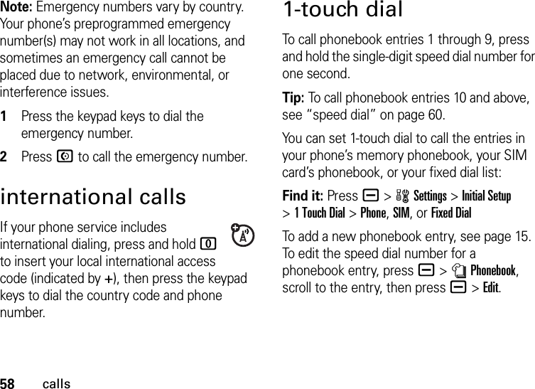 58callsNote: Emergency numbers vary by country. Your phone’s preprogrammed emergency number(s) may not work in all locations, and sometimes an emergency call cannot be placed due to network, environmental, or interference issues.  1Press the keypad keys to dial the emergency number.2Press N to call the emergency number.international callsIf your phone service includes international dialing, press and hold 0 to insert your local international access code (indicated by +), then press the keypad keys to dial the country code and phone number.1-touch dialTo call phonebook entries 1 through 9, press and hold the single-digit speed dial number for one second.Tip: To call phonebook entries 10 and above, see “speed dial” on page 60.You can set 1-touch dial to call the entries in your phone’s memory phonebook, your SIM card’s phonebook, or your fixed dial list:Find it: Pressa &gt;wSettings &gt;Initial Setup &gt;1 Touch Dial &gt;Phone,SIM,or Fixed DialTo add a new phonebook entry, see page 15. To edit the speed dial number for a phonebook entry, pressa &gt;nPhonebook, scroll to the entry, then pressa &gt;Edit.