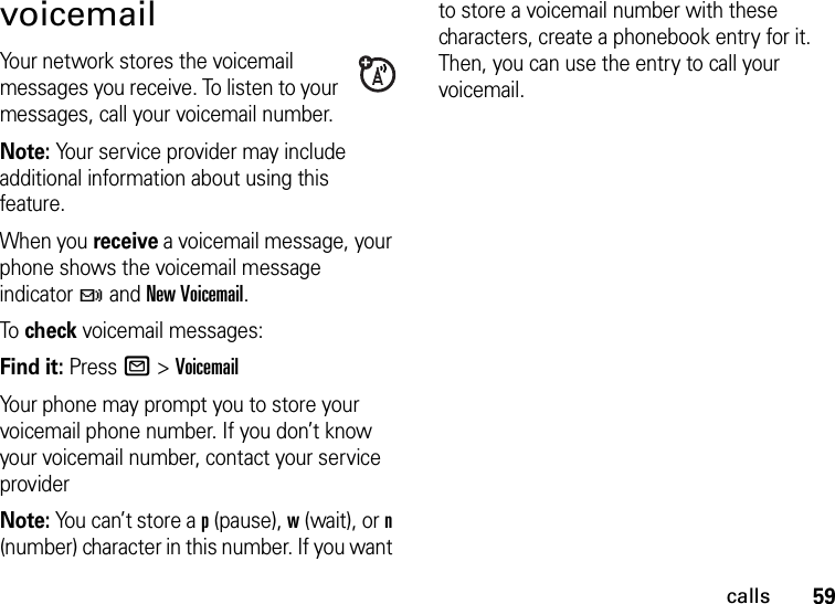 59callsvoicemailYour network stores the voicemail messages you receive. To listen to your messages, call your voicemail number.Note: Your service provider may include additional information about using this feature.When you receive a voicemail message, your phone shows the voicemail message indicator t and New Voicemail.To check voicemail messages:Find it: Press R &gt;VoicemailYour phone may prompt you to store your voicemail phone number. If you don’t know your voicemail number, contact your service providerNote: You can’t store a p (pause), w (wait), or n (number) character in this number. If you want to store a voicemail number with these characters, create a phonebook entry for it. Then, you can use the entry to call your voicemail.