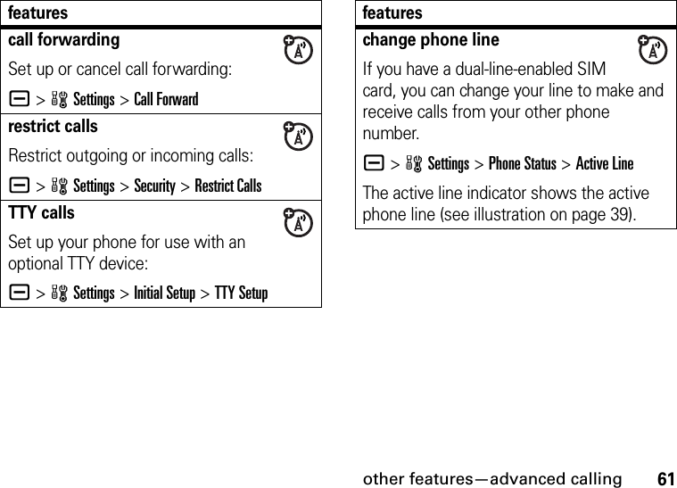 other features—advanced calling61call forwardingSet up or cancel call forwarding:a &gt;wSettings &gt;Call Forwardrestrict callsRestrict outgoing or incoming calls:a &gt;wSettings &gt;Security &gt;Restrict CallsTTY callsSet up your phone for use with an optional TTY device:a &gt;wSettings &gt;Initial Setup &gt;TTY Setupfeatureschange phone lineIf you have a dual-line-enabled SIM card, you can change your line to make and receive calls from your other phone number.a &gt;wSettings &gt;Phone Status &gt;Active LineThe active line indicator shows the active phone line (see illustration on page 39).features