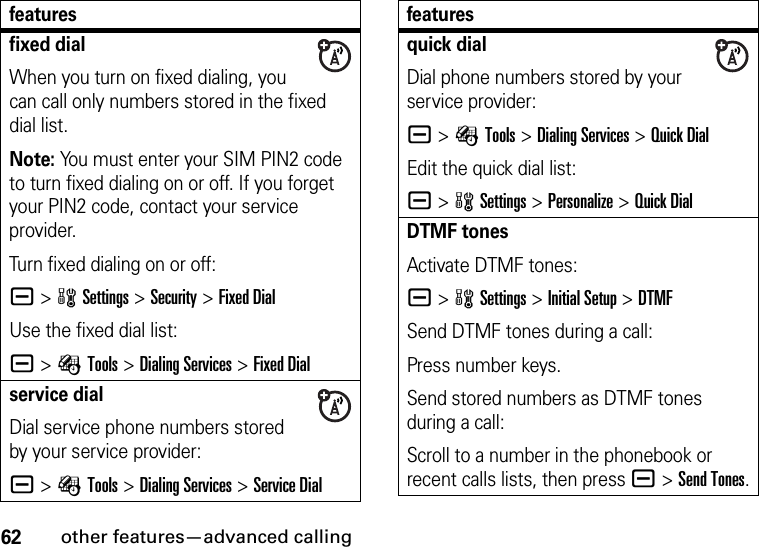 62other features—advanced callingfixed dialWhen you turn on fixed dialing, you can call only numbers stored in the fixed dial list.Note: You must enter your SIM PIN2 code to turn fixed dialing on or off. If you forget your PIN2 code, contact your service provider.Turn fixed dialing on or off:a &gt;wSettings &gt;Security &gt;Fixed DialUse the fixed dial list:a &gt;ÉTools &gt;Dialing Services &gt;Fixed Dialservice dialDial service phone numbers stored by your service provider:a &gt;ÉTools &gt;Dialing Services &gt;Service Dialfeaturesquick dialDial phone numbers stored by your service provider:a &gt;ÉTools &gt;Dialing Services &gt;Quick DialEdit the quick dial list:a &gt;wSettings &gt;Personalize &gt;Quick DialDTMF tonesActivate DTMF tones:a &gt;wSettings &gt;Initial Setup &gt;DTMFSend DTMF tones during a call:Press number keys.Send stored numbers as DTMF tones during a call:Scroll to a number in the phonebook or recent calls lists, then pressa &gt;Send Tones.features