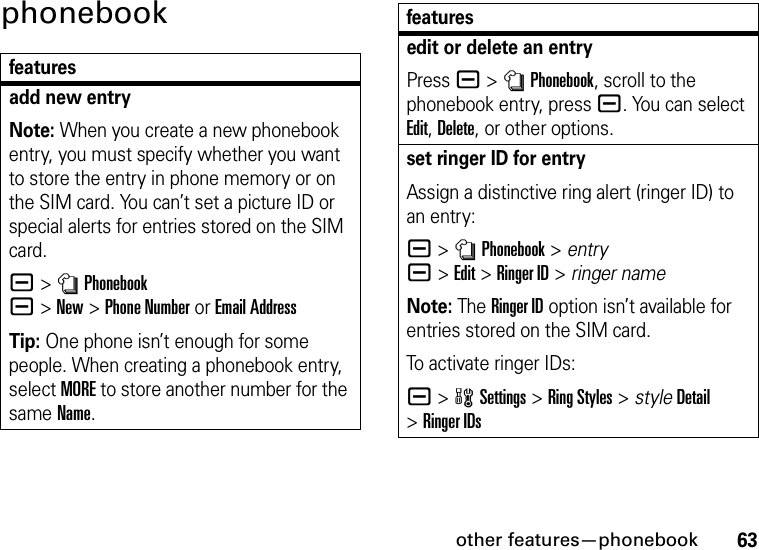 other features—phonebook63phonebookfeaturesadd new entryNote: When you create a new phonebook entry, you must specify whether you want to store the entry in phone memory or on the SIM card. You can’t set a picture ID or special alerts for entries stored on the SIM card.a&gt;nPhonebook a&gt;New&gt;Phone NumberorEmail AddressTip: One phone isn’t enough for some people. When creating a phonebook entry, select MORE to store another number for the same Name.edit or delete an entryPress a &gt;nPhonebook, scroll to the phonebook entry, press a. You can select Edit, Delete, or other options.set ringer ID for entryAssign a distinctive ring alert (ringer ID) to an entry:a &gt;nPhonebook &gt; entry  a&gt;Edit&gt;Ringer ID&gt;ringer nameNote: The Ringer ID option isn’t available for entries stored on the SIM card.To activate ringer IDs:a &gt;wSettings &gt;Ring Styles &gt; styleDetail &gt;Ringer IDsfeatures