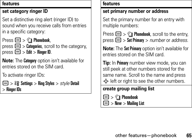 other features—phonebook65set category ringer IDSet a distinctive ring alert (ringer ID) to sound when you receive calls from entries in a specific category:Press a &gt;nPhonebook, pressa&gt;Categories, scroll to the category, press a&gt;Edit&gt;Ringer ID.Note: The Category option isn’t available for entries stored on the SIM card.To activate ringer IDs:a &gt;wSettings &gt;Ring Styles &gt; styleDetail &gt;Ringer IDsfeaturesset primary number or addressSet the primary number for an entry with multiple numbers:Press a &gt;nPhonebook, scroll to the entry, press a &gt;Set Primary &gt; number or address.Note: The Set Primary option isn’t available for entries stored on the SIM card.Tip: In Primary number view mode, you can still peek at other numbers stored for the same name. Scroll to the name and press S left or right to see the other numbers.create group mailing lista &gt;nPhonebook a&gt;New&gt;Mailing Listfeatures