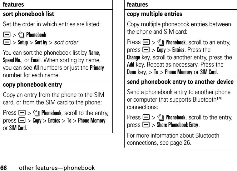 66other features—phonebooksort phonebook listSet the order in which entries are listed:a &gt;nPhonebook a&gt;Setup&gt;Sort by&gt;sort orderYou can sort the phonebook list by Name, Speed No., or Email. When sorting by name, you can see All numbers or just the Primary number for each name.copy phonebook entryCopy an entry from the phone to the SIM card, or from the SIM card to the phone:Press a &gt;nPhonebook, scroll to the entry, press a &gt;Copy &gt;Entries &gt;To &gt;Phone Memory or SIM Card.featurescopy multiple entriesCopy multiple phonebook entries between the phone and SIM card:Press a &gt;nPhonebook, scroll to an entry, pressa &gt;Copy &gt;Entries. Press the Changekey, scroll to another entry, press the Addkey. Repeat as necessary. Press the Donekey, &gt;To &gt;Phone Memory or SIM Card.send phonebook entry to another deviceSend a phonebook entry to another phone or computer that supports Bluetooth™ connections:Press a &gt;nPhonebook, scroll to the entry, pressa &gt;Share Phonebook Entry.For more information about Bluetooth connections, see page 26.features