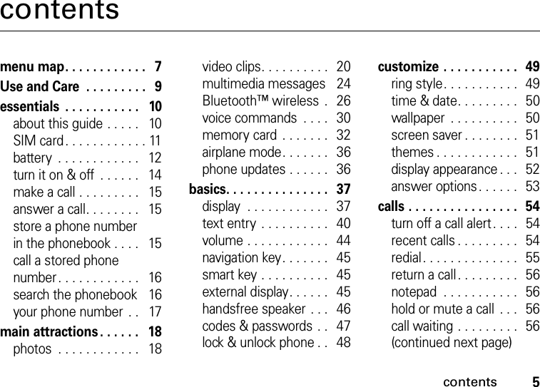 contents5contentsmenu map. . . . . . . . . . . .   7Use and Care  . . . . . . . . .   9essentials  . . . . . . . . . . .   10about this guide . . . . .   10SIM card. . . . . . . . . . . . 11battery  . . . . . . . . . . . .   12turn it on &amp; off  . . . . . .   14make a call . . . . . . . . .   15answer a call. . . . . . . .   15store a phone number in the phonebook . . . .   15call a stored phone number . . . . . . . . . . . .   16search the phonebook    16your phone number  . .   17main attractions . . . . . .   18photos  . . . . . . . . . . . .   18video clips. . . . . . . . . .   20multimedia messages    24Bluetooth™ wireless  .   26voice commands  . . . .   30memory card  . . . . . . .   32airplane mode. . . . . . .   36phone updates . . . . . .   36basics. . . . . . . . . . . . . . .   37display  . . . . . . . . . . . .   37text entry  . . . . . . . . . .   40volume . . . . . . . . . . . .   44navigation key. . . . . . .   45smart key . . . . . . . . . .   45external display. . . . . .   45handsfree speaker . . .   46codes &amp; passwords . .   47lock &amp; unlock phone . .   48customize . . . . . . . . . . .  49ring style. . . . . . . . . . .  49time &amp; date. . . . . . . . .   50wallpaper  . . . . . . . . . .   50screen saver . . . . . . . .   51themes . . . . . . . . . . . .  51display appearance . . .   52answer options. . . . . .  53calls . . . . . . . . . . . . . . . .  54turn off a call alert . . . .   54recent calls . . . . . . . . .  54redial. . . . . . . . . . . . . .  55return a call. . . . . . . . .  56notepad  . . . . . . . . . . .   56hold or mute a call  . . .   56call waiting . . . . . . . . .   56(continued next page)