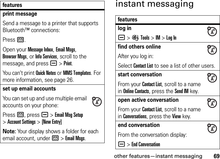 other features—instant messaging69instant messagingprint messageSend a message to a printer that supports Bluetooth™ connections:PressR.Open your Message Inbox, Email Msgs, Browser Msgs, or Info Services, scroll to the message, and pressa &gt;Print.You can’t print Quick Notes or MMS Templates. For more information, see page 26.set up email accountsYou can set up and use multiple email accounts on your phone:PressR, press a &gt;Email Msg Setup &gt;Account Settings &gt;[New Entry]Note: Your display shows a folder for each email account, under R &gt;Email Msgs.featuresfeatureslog ina &gt;ÉTools &gt;IM &gt;Log Infind others onlineAfter you log in:Select Contact List to see a list of other users.start conversationFrom your Contact List, scroll to a name in Online Contacts, press the Send IMkey.open active conversationFrom your Contact List, scroll to a name in Conversations, press the View key.end conversationFrom the conversation display:a &gt;End Conversation