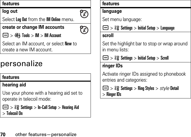 70other features—personalizepersonalizelog outSelect Log Out from the IM Online menu.create or change IM accountsa &gt;ÉTools &gt;IM &gt;IM AccountSelect an IM account, or select New to create a new IM account.featureshearing aidUse your phone with a hearing aid set to operate in telecoil mode:a &gt;wSettings &gt;In-Call Setup &gt;Hearing Aid &gt;Telecoil OnfeatureslanguageSet menu language:a &gt;wSettings &gt;Initial Setup &gt;LanguagescrollSet the highlight bar to stop or wrap around in menu lists:a &gt;wSettings &gt;Initial Setup &gt;Scrollringer IDs Activate ringer IDs assigned to phonebook entries and categories:a &gt;wSettings &gt;Ring Styles &gt; styleDetail &gt;Ringer IDsfeatures