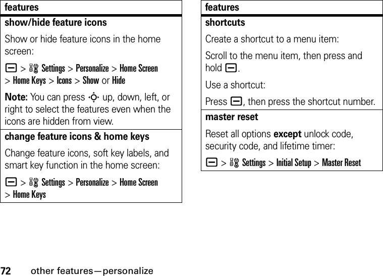 72other features—personalizeshow/hide feature iconsShow or hide feature icons in the home screen:a &gt;wSettings &gt;Personalize &gt;Home Screen &gt;Home Keys &gt;Icons &gt;Show or HideNote: You can press S up, down, left, or right to select the features even when the icons are hidden from view.change feature icons &amp; home keysChange feature icons, soft key labels, and smart key function in the home screen:a &gt;wSettings&gt;Personalize &gt;Home Screen &gt;Home KeysfeaturesshortcutsCreate a shortcut to a menu item:Scroll to the menu item, then press and hold a.Use a shortcut:Press a, then press the shortcut number.master resetReset all options except unlock code, security code, and lifetime timer:a &gt;wSettings &gt;Initial Setup &gt;Master Resetfeatures