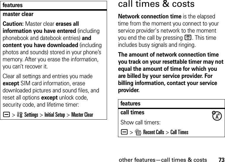 other features—call times &amp; costs73call times &amp; costsNetwork connection time is the elapsed time from the moment you connect to your service provider&apos;s network to the moment you end the call by pressing O. This time includes busy signals and ringing.The amount of network connection time you track on your resettable timer may not equal the amount of time for which you are billed by your service provider. For billing information, contact your service provider.master clearCaution: Master clear erases all information you have entered (including phonebook and datebook entries) and content you have downloaded (including photos and sounds) stored in your phone’s memory. After you erase the information, you can’t recover it.Clear all settings and entries you made except SIM card information, erase downloaded pictures and sound files, and reset all options except unlock code, security code, and lifetime timer:a &gt;wSettings &gt;Initial Setup &gt;Master Clearfeaturesfeaturescall timesShow call timers:a &gt;sRecent Calls &gt;Call Times