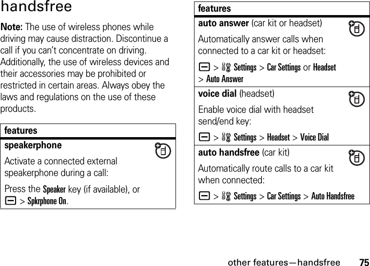 other features—handsfree75handsfreeNote: The use of wireless phones while driving may cause distraction. Discontinue a call if you can’t concentrate on driving. Additionally, the use of wireless devices and their accessories may be prohibited or restricted in certain areas. Always obey the laws and regulations on the use of these products.featuresspeakerphoneActivate a connected external speakerphone during a call:Press the Speakerkey (if available), or a&gt;Spkrphone On.auto answer (car kit or headset)Automatically answer calls when connected to a car kit or headset:a &gt;wSettings &gt;Car Settings or Headset &gt;Auto Answervoice dial (headset)Enable voice dial with headset send/end key:a &gt;wSettings &gt;Headset &gt;Voice Dialauto handsfree (car kit)Automatically route calls to a car kit when connected:a &gt;wSettings &gt;Car Settings &gt;Auto Handsfreefeatures