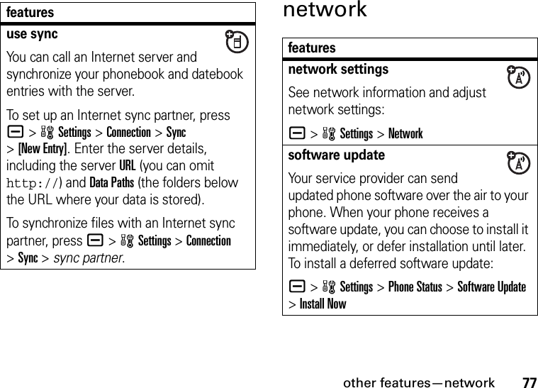 other features—network77networkuse syncYou can call an Internet server and synchronize your phonebook and datebook entries with the server.To set up an Internet sync partner, press a&gt;wSettings &gt;Connection &gt;Sync &gt;[New Entry]. Enter the server details, including the server URL (you can omit http://) and Data Paths (the folders below the URL where your data is stored).To synchronize files with an Internet sync partner, press a&gt;wSettings &gt;Connection &gt;Sync &gt; sync partner.featuresfeaturesnetwork settingsSee network information and adjust network settings:a &gt;wSettings &gt;Networksoftware updateYour service provider can send updated phone software over the air to your phone. When your phone receives a software update, you can choose to install it immediately, or defer installation until later. To install a deferred software update:a &gt;wSettings &gt;Phone Status &gt;Software Update &gt;Install Now